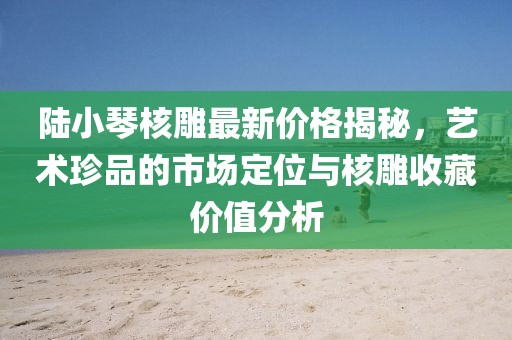 陸小琴核雕最新價格揭秘，藝術(shù)珍品的市場定位與核雕收藏價值分析