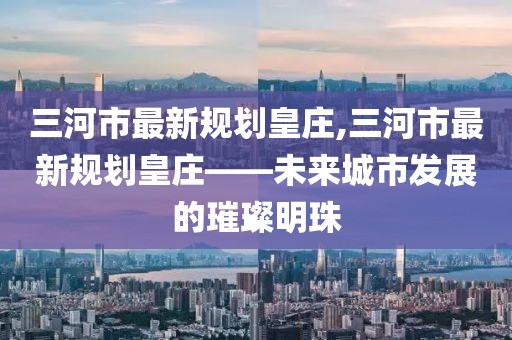 三河市最新規(guī)劃皇莊,三河市最新規(guī)劃皇莊——未來(lái)城市發(fā)展的璀璨明珠