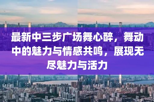 最新中三步廣場舞心醉，舞動中的魅力與情感共鳴，展現(xiàn)無盡魅力與活力