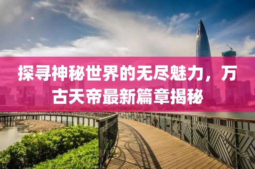 探尋神秘世界的無盡魅力，萬古天帝最新篇章揭秘