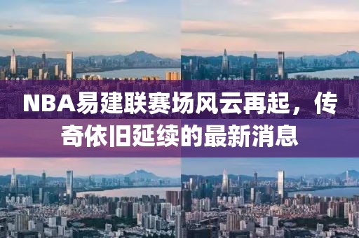 NBA易建聯(lián)賽場風云再起，傳奇依舊延續(xù)的最新消息