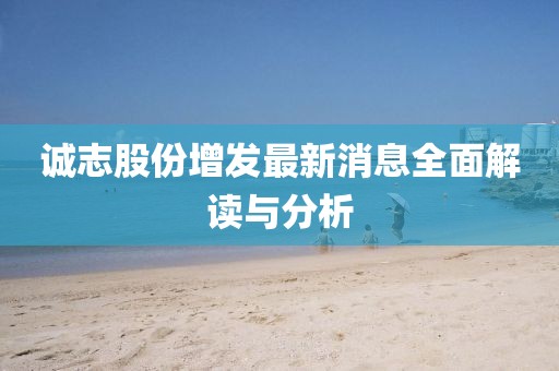 誠(chéng)志股份增發(fā)最新消息全面解讀與分析