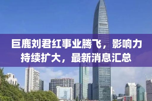 巨鹿劉君紅事業(yè)騰飛，影響力持續(xù)擴(kuò)大，最新消息匯總