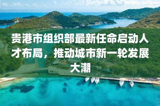 貴港市組織部最新任命啟動(dòng)人才布局，推動(dòng)城市新一輪發(fā)展大潮