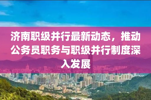 濟南職級并行最新動態(tài)，推動公務(wù)員職務(wù)與職級并行制度深入發(fā)展