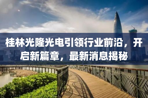 桂林光隆光電引領(lǐng)行業(yè)前沿，開啟新篇章，最新消息揭秘