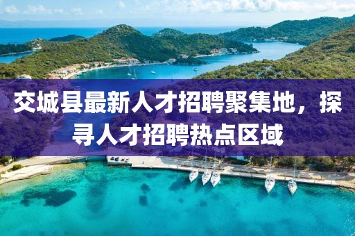 交城縣最新人才招聘聚集地，探尋人才招聘熱點(diǎn)區(qū)域