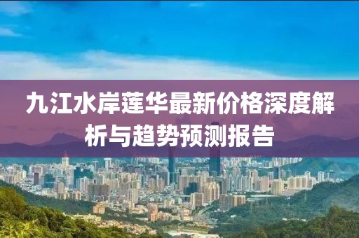 九江水岸蓮華最新價格深度解析與趨勢預測報告