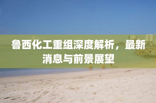 魯西化工重組深度解析，最新消息與前景展望