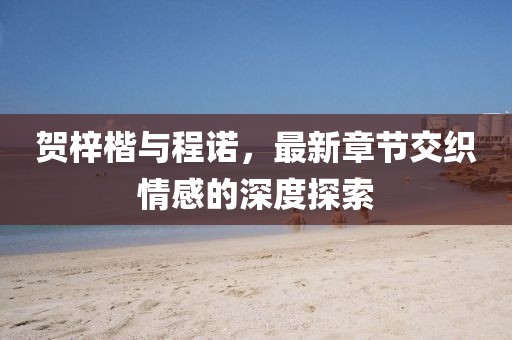 賀梓楷與程諾，最新章節(jié)交織情感的深度探索