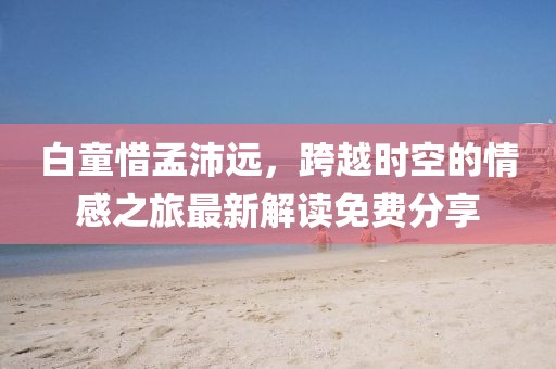 白童惜孟沛遠(yuǎn)，跨越時(shí)空的情感之旅最新解讀免費(fèi)分享