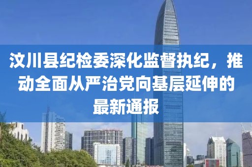 汶川縣紀(jì)檢委深化監(jiān)督執(zhí)紀(jì)，推動全面從嚴(yán)治黨向基層延伸的最新通報(bào)