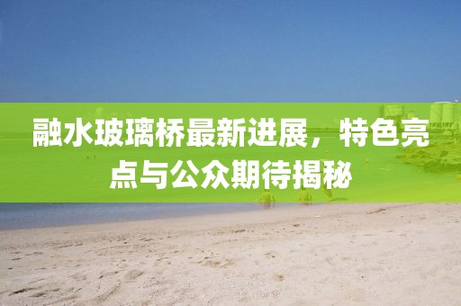 融水玻璃橋最新進(jìn)展，特色亮點(diǎn)與公眾期待揭秘