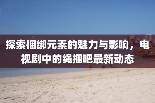 探索捆綁元素的魅力與影響，電視劇中的繩捆吧最新動(dòng)態(tài)