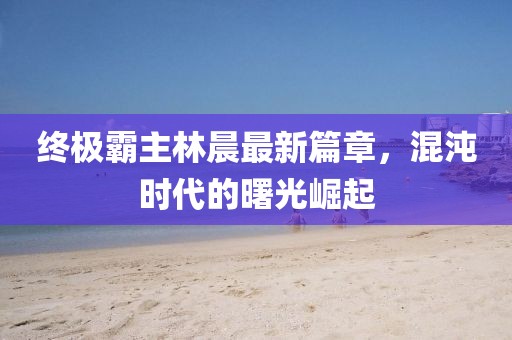 終極霸主林晨最新篇章，混沌時代的曙光崛起