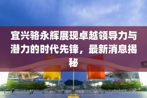 宜興駱永輝展現(xiàn)卓越領(lǐng)導(dǎo)力與潛力的時(shí)代先鋒，最新消息揭秘