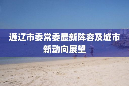 通遼市委常委最新陣容及城市新動向展望