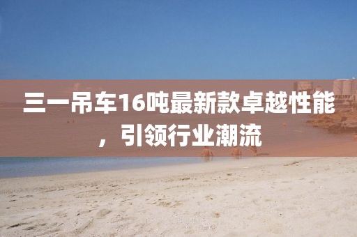 三一吊車16噸最新款卓越性能，引領(lǐng)行業(yè)潮流