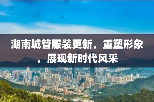湖南城管服裝更新，重塑形象，展現(xiàn)新時(shí)代風(fēng)采