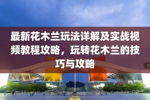 最新花木蘭玩法詳解及實(shí)戰(zhàn)視頻教程攻略，玩轉(zhuǎn)花木蘭的技巧與攻略