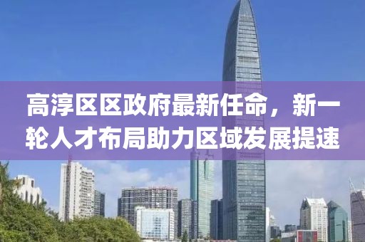 高淳區(qū)區(qū)政府最新任命，新一輪人才布局助力區(qū)域發(fā)展提速