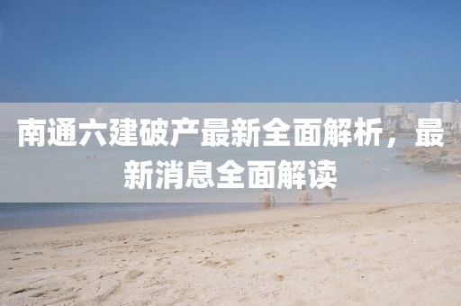南通六建破產(chǎn)最新全面解析，最新消息全面解讀