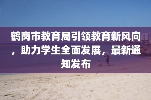 鶴崗市教育局引領(lǐng)教育新風(fēng)向，助力學(xué)生全面發(fā)展，最新通知發(fā)布