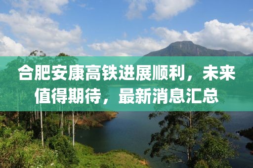 合肥安康高鐵進(jìn)展順利，未來值得期待，最新消息匯總