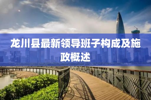 龍川縣最新領(lǐng)導(dǎo)班子構(gòu)成及施政概述