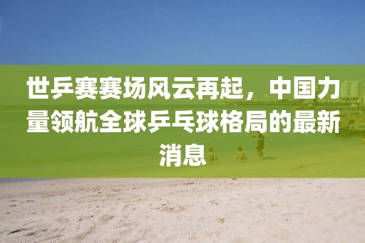世乒賽賽場風云再起，中國力量領航全球乒乓球格局的最新消息