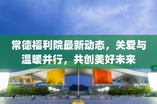 常德福利院最新動態(tài)，關(guān)愛與溫暖并行，共創(chuàng)美好未來