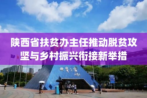 陜西省扶貧辦主任推動脫貧攻堅與鄉(xiāng)村振興銜接新舉措