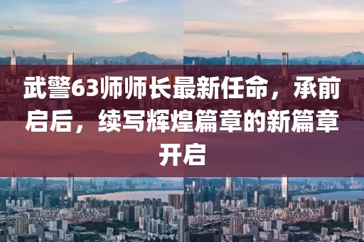 武警63師師長(zhǎng)最新任命，承前啟后，續(xù)寫(xiě)輝煌篇章的新篇章開(kāi)啟