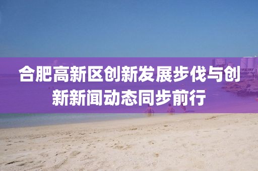 合肥高新區(qū)創(chuàng)新發(fā)展步伐與創(chuàng)新新聞動態(tài)同步前行