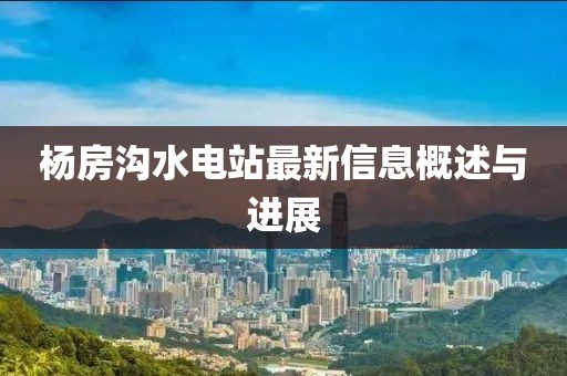 楊房溝水電站最新信息概述與進展