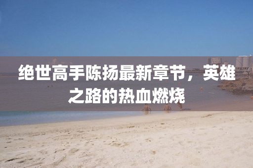 絕世高手陳揚最新章節(jié)，英雄之路的熱血燃燒