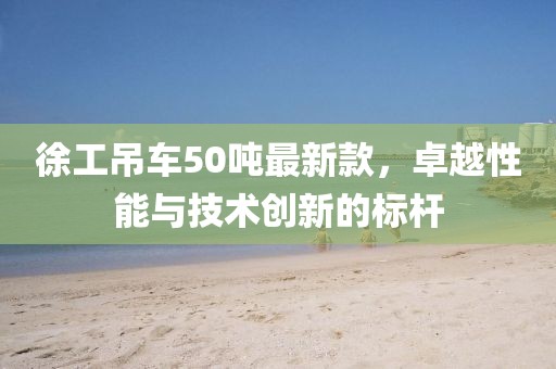 徐工吊車50噸最新款，卓越性能與技術創(chuàng)新的標桿