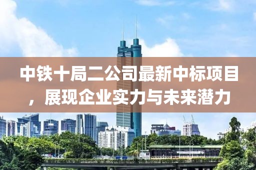 中鐵十局二公司最新中標項目，展現(xiàn)企業(yè)實力與未來潛力