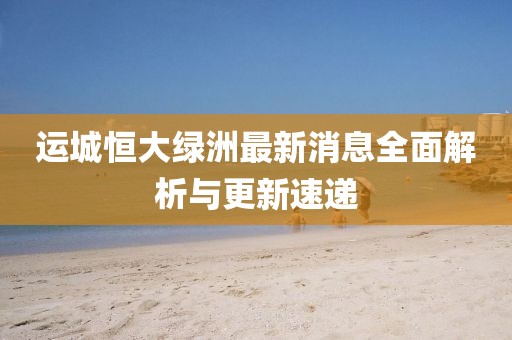 運(yùn)城恒大綠洲最新消息全面解析與更新速遞