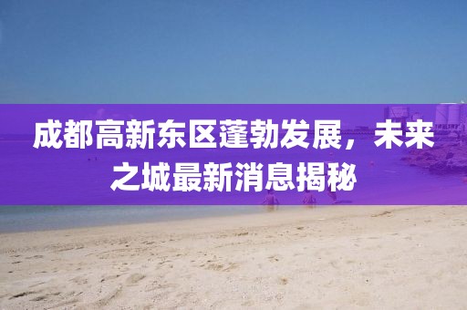 成都高新東區(qū)蓬勃發(fā)展，未來之城最新消息揭秘