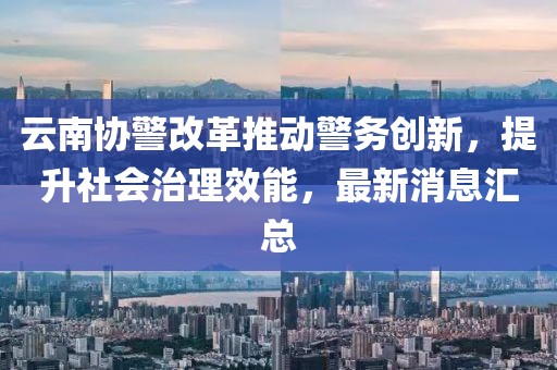 云南協(xié)警改革推動(dòng)警務(wù)創(chuàng)新，提升社會(huì)治理效能，最新消息匯總