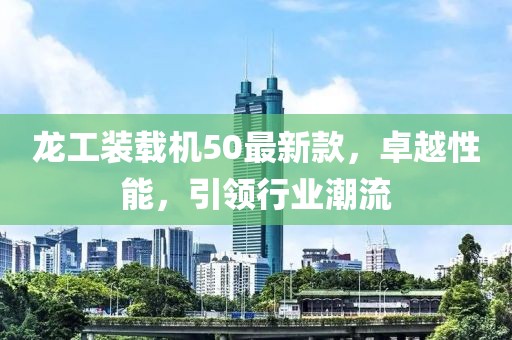 龍工裝載機(jī)50最新款，卓越性能，引領(lǐng)行業(yè)潮流