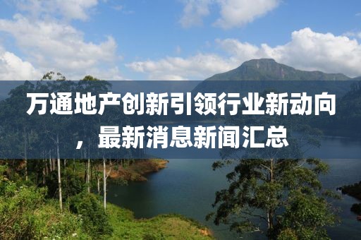 萬通地產(chǎn)創(chuàng)新引領(lǐng)行業(yè)新動(dòng)向，最新消息新聞匯總