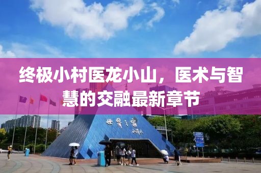 終極小村醫(yī)龍小山，醫(yī)術與智慧的交融最新章節(jié)