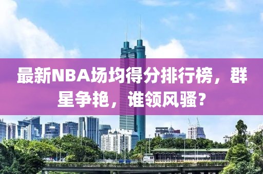 最新NBA場均得分排行榜，群星爭艷，誰領風騷？