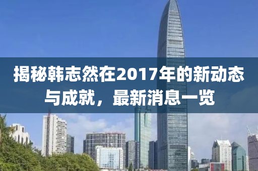 揭秘韓志然在2017年的新動(dòng)態(tài)與成就，最新消息一覽