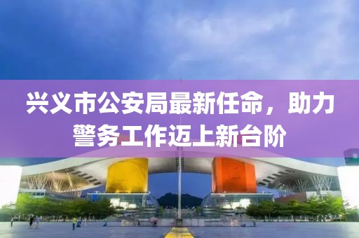 興義市公安局最新任命，助力警務(wù)工作邁上新臺(tái)階
