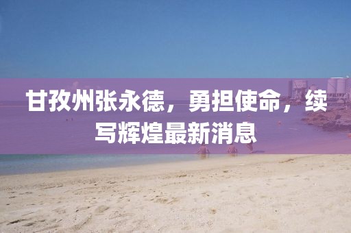 甘孜州張永德，勇?lián)姑?，續(xù)寫輝煌最新消息