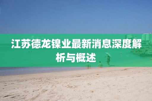 江蘇德龍鎳業(yè)最新消息深度解析與概述