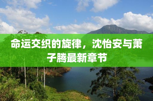 命運交織的旋律，沈怡安與蕭子騰最新章節(jié)